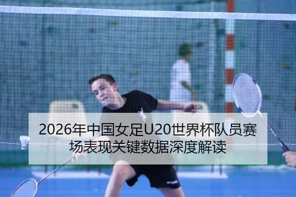 2026年中国女足U20世界杯队员赛场表现关键数据深度解读